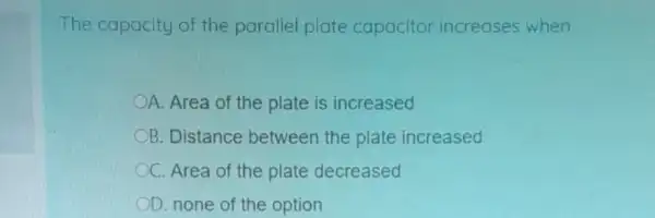 The capacity of the parallel plate capacitor increases when
A. Area of the plate is increased
OB. Distance between the plate increased
C. Area of the plate decreased
OD. none of the option