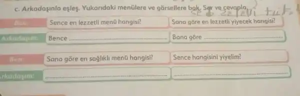 C.Arkadaşinla esles.Yukaridaki menülere ve gorsellere bak. Sorve cevaplan
Ben
Arkadasim:
Sence en lezzetli menü hangisi?
__
Sana gore en saglikli menü hangisi?
Sana gore en lezzetli yiyecek hangisi?
__
Ben:
Sence hangisin yiyelim?
rkadasim:
__