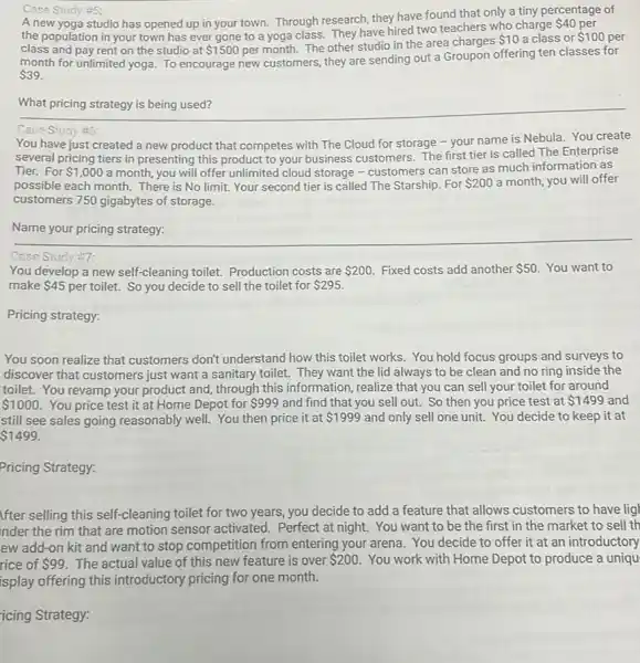 Case Study #5:
A new yoga studio has opened up in your town. Through research, they have found that only a tiny percentage of
the population in your town has ever gone to a yoga class They have hired two teachers who charge
 40 per
class and pay rent on the studio at 1500 per month. The other studio in the area charges
 10 a class or 100 per
month for unlimited yoga.To encourage new customers they are sending out a Groupon offering ten classes for
 39.
__ discrimination
Case Study #5:
You have just created a new product that competes with The Cloud for storage - your name is Nebula. You create
several pricing tiers in presenting this product to your business customers. The first tier is called The Enterprise
Tier. For 1,000 a month, you will offer unlimited cloud storage - customers can store as much information as
possible each month. There is No limit. Your second tier is called The Starship. For 200 a month, you will offer
customers 750 gigabytes of storage.
Name your pricing strategy:
Case Study #7:
You develop a new self-cleaning toilet.Production costs are 200 Fixed costs add another 50 You want to
make 45 per toilet. So you decide to sell the toilet for 295.
Pricing strategy:
You soon realize that customers don't understand how this toilet works You hold focus groups and surveys to
discover that customers just want a sanitary toilet.They want the lid always to be clean and no ring inside the
toilet. You revamp your product and, through this information, realize that you can sell your toilet for around
 1000. You price test it at Home Depot for 999 and find that you sell out. So then you price test at 1499 and
still see sales going reasonably well. You then price it at 1999 and only sell one unit.You decide to keep it at
 1499.
Pricing Strategy:
Ifter selling this self -cleaning toilet for two years, you decide to add a feature that allows customers to have ligh
nder the rim that are motion sensor activated . Perfect at night. You want to be the first in the market to sell th
ew add-on kit and want to stop competition from entering your arena You decide to offer it at an introductory
rice of 99 The actual value of this new feature is over 200 You work with Home Depot to produce a uniqu
isplay offering this introductory pricing for one month.
icing Strategy: