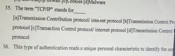 [c]Cookies [d]Malware
35. The term "TCP/IP" stands for
__
[a]Transmission Contribution protocol/ internet protocol [b] Transmission Control Pro
protocol [c] Transaction Control protocol internet protocol [d] Transmission Control
protocol
36. This type of authentication reads a unique personal characteristic to identify the use