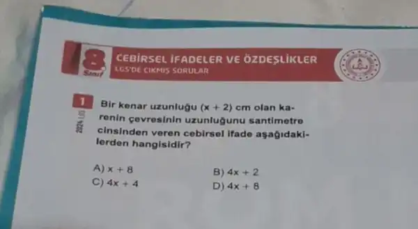 CEBIRSEL IFADELER VE OZDESLIKLER
LGS'DE CIKMIS SORULAR
1
Bir kenar uzunlugu (x+2) cm olan ka-
renin cevresinin uzunlugunu santimetre
cinsinden veren cebirsel ifade aşagidaki-
lorden hangisidir?
A) x+8
B) 4x+2
C) 4x+4
D) 4x+8