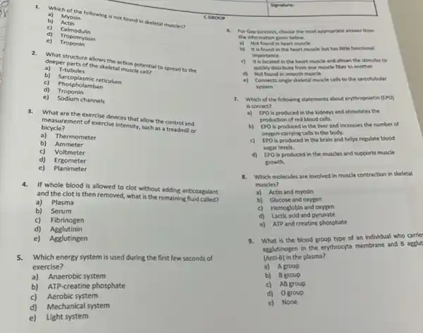 CGROUP
Actin	skeletal muscles?
c) Tropomyosin
Calmodulin
e) Troponin
2.
deeper purture allows the action potential to spread to the
deeper parts of the skeletal muscle cell? a) T-tubules
b) Sarcoplasmic reticulum
c) Phospholanic ret
d) Troponin
c) Sodium channels
3.What are the exercise devices that allow the control and
bicycle? measurement of exercise intensity such as a treadmil or
a) Thermometer
b) Ammeter
c) Voltmeter
d) Ergometer
e) Planimeter
4.If whole blood is allowed to clot without adding anticoagulant
and the clot is then removed, what is the remaining
a) Plasma
b) Serum
c) Fibrinogen
d) Agglutinin
e) Agglutingen
5.Which energy system is used during the first few seconds of
exercise?
a) Anaerobic system
b) ATP-creatine phosphate
c) Aerobic system
d) Mechanical system
e) Light system
Senatures
6. For Gap-junction, choose the most appropriate answer from
the information given below.
a) Not found in heart muscle
b) It is found in the heart muscle but has little functional
importance.
is located in the heart muscle and allows the stimulus to
quickly distribute from one muscle fiber to another
d) Not found in smooth muscle
e) Connects single skeletal muscle cells to the sarcotubular
system
7.Which of the following statements about enythropoletin (EPO)
is correct?
a) EPO is produced in the kidneys and stimulates the
production of red blood cells
b) EPO is produced in the liver and Increases the number of
oxygen-carrying cells in the body.
c) EPO is produced in the brain and helps regulate blood
sugar levels.
d) EPO is produced in the muscles and supports muscle
growth.
8.Which molecules are involved in muscle contraction in skeletal
muscles?
a) Actin and myosin
b) Glucose and oxygen
c) Hemoglobin and oxygen
d) Lactic acid and pyruvate
e) ATP and creatine phosphate
9.What is the blood group type of an individual who carrie:
agglutinogen in the enythrocyte membrane and B agglut
(Anti-B) in the plasma?
a) Agroup
b) B group
c) AB group
d) Ogroup
e)None