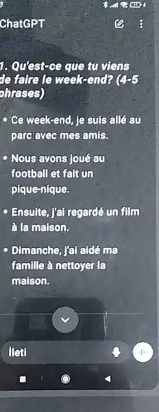 ChatGPT
1. Quest-ce que tu viens
defaireds week-end? (4-5)
ohrases)
Ce week-end, je suis all an
pare ayec mes amis.
Nous avons joué au
football et faitun
pique-nique.
- Ensuite, fai regarde on film
alamaison.
c Dimanche, l'ai aidê ma
famille à nettoyer la
maison.
fleti