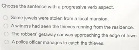 Choose the sentence with a progressive verb aspect.
Some jewels were stolen from a local mansion.
A witness had seen the thieves running from the residence.
The robbers' getaway car was approaching the edge of town.
A police officer manages to catch the thieves.