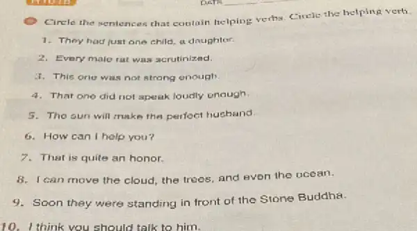 Cirele the sentences that contain helping verths. Civele the helping verti
1. They had just one child, a doughter.
2. Every male rat was scrutinized.
1. This one was not strong enough.
4. That one did not speak loudly enough
5. The sun will make the perfect husband.
6. How can I help you?
7. That is quite an honor.
I can move the cloud, the trees, and even the ocean.
9. Soon they were standing in front of the Stone Buddha.
10. I think you should talk to him.