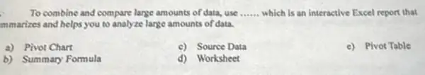 To combine and compare large amounts of data, use __ which is an interactive Excel report that
mmarizes and helps you to analyze lange amounts of data.
a) Pivot Chart
c) Source Data
c) Pivot Table
b) Summary Formula
d) Worksheet