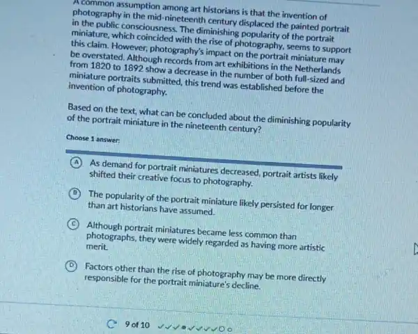 A common assumption among art historians is that the invention of
photography in the mid -nineteenth century displaced the painted portrait
in the public consciousness. The diminishing popularity of the portrait
miniature, which coincided with the rise of photography, seems to support
this claim. However photography's impact on the portrait miniature may
be overstated. Although records from art exhibitions in the Netherlands
from 1820 to 1892 show a decrease in the number of both full-sized and
miniature portraits submitted, this trend was established before the
invention of photography.
Based on the text what can be concluded about the diminishing popularity
of the portrait miniature in the nineteenth century?
Choose 1 answer:
A As demand for portrait miniatures decreased portrait artists likely
shifted their creative focus to photography.
B The popularity of the portrait miniature likely persisted for longer
than art historians have assumed.
C Although portrait miniatures became less common than
photographs, they were widely regarded as having more artistic
merit.
D Factors other than the rise of photography may be more directly
responsible for the portrait miniature's decline.