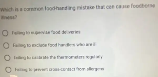 Which is a common food-handling mistake that can cause foodborne
illness?
Failing to supervise food deliveries
Failing to exclude food handlers who are ill
failing to calibrate the thermometers regularly
Failing to prevent cross-contact from allergens