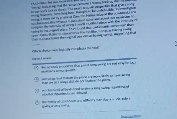 It's common for jazz musicians all
"swing," indicating that the songs provoke a strong feeling, like the unpus
to tap one's foot or dance. The exact acoustic properties that give a song
swing, however, have long been thought to be undefinable. To investigate
swing, a team led by physicist Corentin Nelias delayed the downbeats and
synchronized the offbeats in jazz piano solos and asked jazz musicians to
compare the intensity of swing in each modified piece with the intensity of
swing in the original piece. They found that participants were more than
seven times likelier to characterize the modified songs as having swing
than to characterize the original versions as having swing, suggesting that
__
Which choice most logically completes the text?
Choose 1 answer:
A the acoustic properties that give a song swing are not easy for jazz
musicians to manipulate
B
jazz songs that feature the piano are more likely to have swing
than are jazz songs that do not feature the piano.
C synchronized offbeats tend to give a song swing regardless of
whether downbeats are delayed.
D
the timing of downbeats and offbeats may play a crucial role in
giving a song swing.