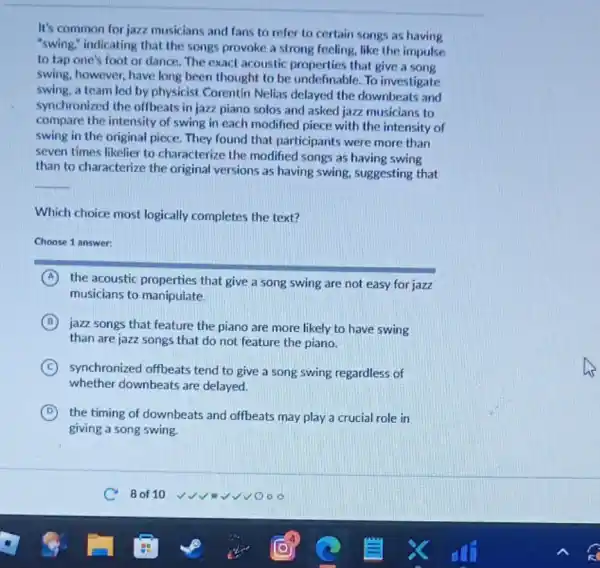 It's common for jazz musicians and fans to refer to certain songs as having
"swing," indicating that the songs provoke a strong feeling, like the impulse
to tap one's foot or dance. The exacl acoustic properties that give a song
swing, however, have long been thought to be undefinable. To investigate
swing, a team led by physicist Corentin Nelias delayed the downbeats and
synchronized the offbeats in jazz piano solos and asked jazz musicians to
compare the intensity of swing in each modified piece with the intensity of
swing in the original piece. They found that participants were more than
seven times likelier to characterize the modified songs as having swing
than to characterize the original versions as having swing, suggesting that
__
Which choice most logically completes the text?
Choose 1 answer:
A the acoustic properties that give a song swing are not easy for jazz
musicians to manipulate.
B
jazz songs that feature the piano are more likely to have swing
than are jazz songs that do not feature the piano.
C synchronized offbeats tend to give a song swing regardless of
whether downbeats are delayed.
D the timing of downbeats and offbeats may play a crucial role in
giving a song swing.
