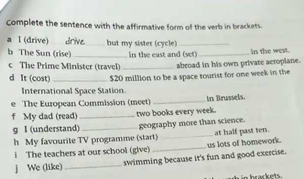 Complete the sentence with the affirmative form of the verb in brackets.
a I (drive) drive __ but my sister (cycle) __
b The Sun (rise) __ in the cast and (set) __ in the west.
c The Prime Minister (travel) __ abroad in his own private aeroplane.
d It (cost) __ 20million
to be a space tourist for one week in the
International Space Station.
e The European Commission (meet)
__ In Brussels.
f My dad (read) __ two books every week.
g I (understand) __
geography more than science.
h My favourite TV programme (start)
__ at half past ten.
i The teachers at our school (give)
__
us lots of homework.
j We (like)
__
swimming because it's fun and good exercise.