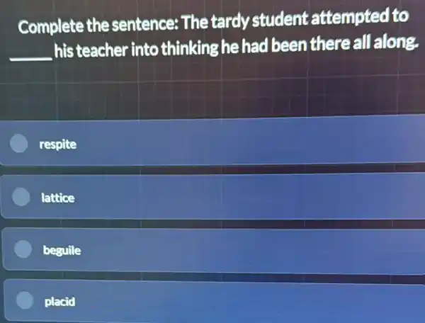 Complete the sentence: The tardy student attempted to
__
his teacher into thinking he had been there all along.
respite
lattice
beguile
placid