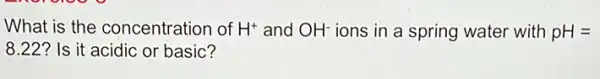 What is the concentration of H^+ and OH^- ions in a spring water with pH=
8.22 ? Is it acidic or basic?