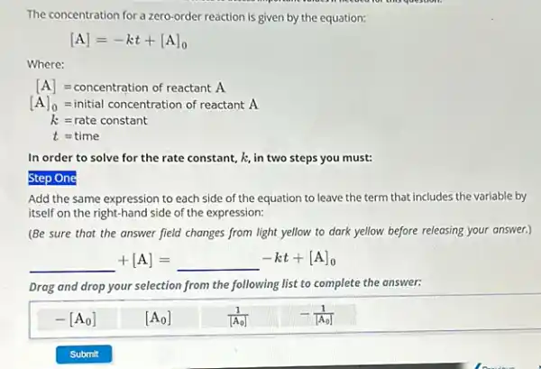 The concentration for a zero-order reaction is given by the equation:
[A]=-kt+[A]_(0)
Where:
[A]=concentration of reactantA
[A]_(0)=initial concentration of reactantA
k=rate constant
t=time
In order to solve for the rate constant,k, in two steps you must:
Step One
Add the same expression to each side of the equation to leave the term that includes the variable by
itself on the right-hand side of the expression:
(Be sure that the answer field changes from light yellow to dark yellow before releasing your answer.)
underline ( )+[A]=underline ( )-kt+[A]_(0)
Drag and drop your selection from the following list to complete the answer:
-[A_(0)]
[A_(0)]
(1)/([A_(0)])
-(1)/([A_(0)])