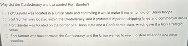 Why did the Confederacy want to control Fort Sumter?
Fort Sumter was located in a Union state and controlling it would make it easier to hold off Union troops.
Fort Sumter was located within the Confederacy, and it protected important shipping lanes and commercial areas.
Fort Sumter was located on the border of a Union state and a Confederate state, which gave it a high strategic
value.
Fort Sumter was located within the Confederacy, and the Union wanted to use it to store weapons and other
supplies.