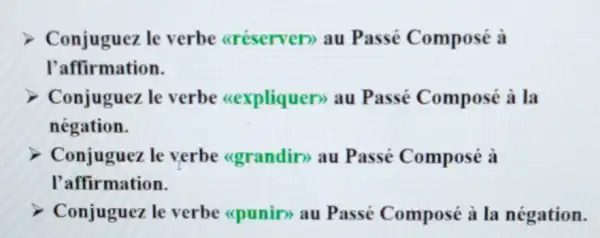 Conjuguez le verbe aréserven)au Passé Composé à
l'affirmation.
Conjuguez le verbe (cexpliquen) au Passé Composé à la
négation.
Conjuguez le verbe (grandir)au Passé Composé à
l'affirmation.
Conjuguez le verbe (cpunin) au Passé Composé à la négation.