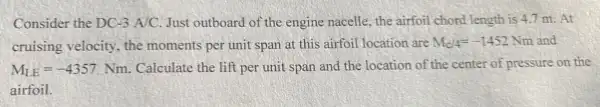 Consider the DC-3A/C. Just outboard of the engine nacelle, the airfoil chord length is 4.7 m. At
cruising velocity, the moments per unit span at this airfoil location are M_(c/4)=-1452Nm
M_(LE)=-4357Nm. Calculate the lift per unit span and the location of the center of pressure on the
airfoil.