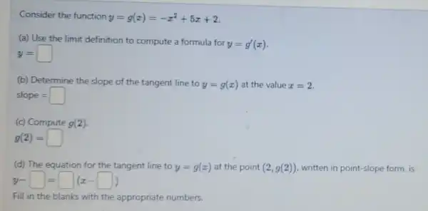 Consider the function y=g(x)=-x^2+5x+2
(a) Use the limit definition to compute a formula for
y=g'(x)
y=
(b) Determine the slope of the tangent line to
y=g(x) at the value x=2
slope=
(c) Compute g(2)
g(2)=
(d) The equation for the tangent line to y=g(x) at the point (2,g(2)) written in point-slope form, is
y-square =square (x-square )
Fill in the blanks with the appropriate numbers.