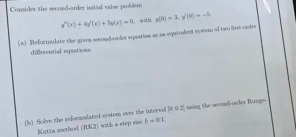 Consider the second-order initial value problem
y''(x)+4y'(x)+5y(x)=0 with y(0)=3,y'(0)=-5.
(a) Reformulate the given second-order equation as an equivalent system of two first-order
differential equations.
(b) Solve the reformulated system over the interval [0,0.2] using the second-order Runge-
Kutta method (RK2) with a step size h=0.1