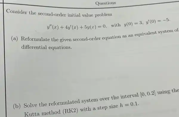 Consider the second-order initial value problem
y''(x)+4y'(x)+5y(x)=0 with
y(0)=3,y'(0)=-5
(a) Reformulate the given second-order equation as an equivalent system of
differential equations.
(b) Solve the reformulated system over the interval
[0,0.2]
using the
Kutta method (RK2)
with a step size
h=0.1