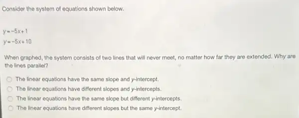 Consider the system of equations shown below.
y=-5x+1
y=-5x+10
When graphed, the system consists of two lines that will never meet,no matter how far they are extended. Why are
the lines parallel?
The linear equations have the same slope and y-intercept.
The linear equations have different slopes and y-intercepts.
The linear equations have the same slope but different y-intercepts.
The linear equations have different slopes but the same y-intercept.