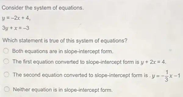 Consider the system of equations.
y=-2x+4
3y+x=-3
Which statement is true of this system of equations?
Both equations are in slope-intercept form.
The first equation converted to slope-intercept form is y+2x=4
The second equation converted to slope-intercept form is y=-(1)/(3)x-1
Neither equation is in slope-intercept form.