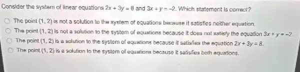 Consider the system of linear equations 2x+3y=8 and 3x+y=-2 Which statement is correct?
The point (1,2) is not a solution to the system of equations because it satisfies neither equation.
The point (1,2) Is not a solution to the system of equations because it does not satisfy the equation 3x+y=-2
The point (1,2) is a solution to the system of equations because it satisfies the equation 2x+3y=8
The point (1,2) is a solution to the system of equations because it satisfies both equations.