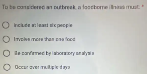 To be considered an outbreak, a foodborne illness must;
Include at least six people
Involve more than one food
Be confirmed by laboratory analysis
Occur over multiple days