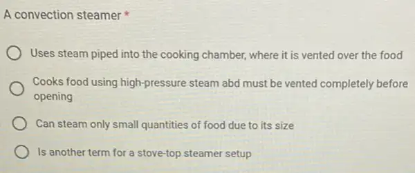 A convection steamer
Uses steam piped into the cooking chamber, where it is vented over the food
Cooks food using high -pressure steam abd must be vented completely before
opening
Can steam only small quantities of food due to its size
Is another term for a stove-top steamer setup