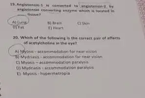 converting excyme which is located in
A) Lung	B) Brain	C) Skin
D) Fin	( ) Heart
20. Which of the following is the correct pair of effects
of acetylcholine in the eye?
A) Notrosis-accommodation for near vision
5) Mydrials-accommodation for near vision
C) Myotis-accommodation paralysis
D) Mydriasis-accommodation paralysis
E) Myosis-hypermetropia