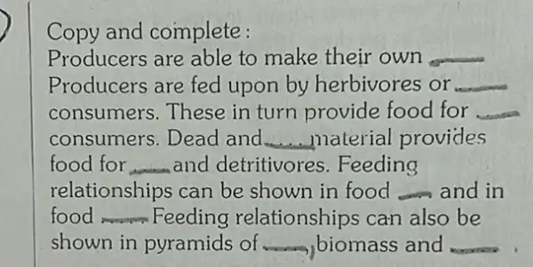 Copy and complete:
Producers are able to make their own __
Producers are fed upon by herbivores or __
consumers.These in turn provide food for __
consumers. Dead and __ material provides
food for __ and detritivores .Feeding
relationships can be shown in food __ and in
food __ Feeding relationships can also be
shown in pyramids of biomass and __ __