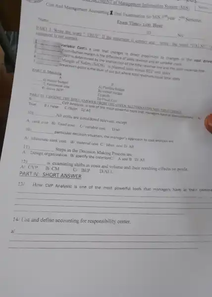 Cost And Management Accounting I final Examination for MTS 3^min year 2ste Semester.
Exam Time-1:00 Hour
Name
ID	See
PART 1.Write the word"TR UE" If the statement is correct and write the word "EA so
statement is not correct.
I __ Variable Costis a cost that changes in direct proportion to changes in the cost drive
2 __ Contribution margin is the difference of sales revenue and al variable e costs
3 __ BEP is determin ed by th e intersectio of the tota revenue line and the tota expense line.
4 __ Margin o Safety MOS ) is planned sales minus BEP unit sales.
s __ Breakever point is the level of out out wher e tota revenues equal tota costs
PART II Matching
A
__ 6 master budget
A) Flexible budget
__ 7) point nent cost
B) overall budget
__ 8) above BEP
C) profit
D) Fixed Cost
PART III CHOOSE : THE BES LANSWER FROM THE GIVE NALLTERN ATIVE MI A.TIPLE CHOICE
9 __ CVP Anah /sis: is one of the most power ful tools that ma nagers have at their command A
True B/False C/Both D/ All
10) __ All costs are considered relevant except
A sunk cost B fixed cost C/ variable cost D/all
10 __ particular decision situation,the manager's approach to cost analysis are
Eliminate sunk cost B/ material cost C labor cost D All
(1) __ Steps in the Decision Making Process are
A Design organization B/specify the criterion A and B D All
12) __
is examining shifts in costs and volume and their resulting effects o profit.
D/ALL
A CVP B'CM CI BEP
PART IV:SHORT ANSWER
have at their comme
__
14 List and define accountin g for responsibility center.
__ beautiful