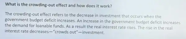 What is the crowding -out effect and how does it work?
The crowding-out effect refers to the decrease in investment that occurs when the
government budget deficit increases. An increase in the government budget deficit increases
the demand for loanable funds. As a result the real interest rate rises. The rise in the real
interest rate decreases -"crowds out"-investment.