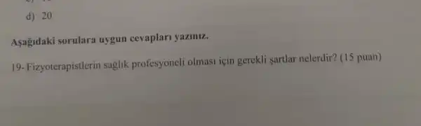 d) 20
Asağidaki sorulara uygun cevaplari yaziniz.
19-Fizyoterapistlerin saglik profesyoneli olmasi için gerekli sartlar nelerdir? (15 puan)