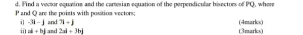 d. Find a vector equation and the cartesian equation of the perpendicular bisectors of PQ, where
P and Q are the points with position vectors;
i) -3i-j and 7i+j
(4marks)
ii) ai+bj and 2ai+3bj
(3marks)