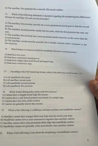 D) The maxillary first premolar has a smooth.flat mesial surface.
15. Which of the following statements is incorrect regarding the morphological differences
between the maxillary first and second premolars?
A) The maxillary first premolar typically has a more pronounced mesial groove than the second
premolar.
B) The maxillary second premolar usually has two roots, while the first premolar has only one
root.
C) The maxillary first premolar has a more prominent mesial concavity on the crown than the
second premolar.
D) The maxillary second premolar generally has a broader occlusal surface compared to the
first premolar.
16.
Which feature is common to both the mandibular first and second premolars?
A) Both have two roots.
B) Both have a prominent mesial groove.
C) Both have a large, equal-sized buccal and lingual cusp.
D) Both have a transverse ridge.
17.
According to the FDI Numbering System, which of the following is tooth number 27?
A) Left mandibular first molar
B) Left maxillary second molar
C) Left mandibular second premolar
D) Left mandibular first premolar
18. Which feature distinguishes canine teeth from incisors?
A) Canines have a straight incisal ridge like incisors.
B) Canines have a well-formed pointed cusp instead of a straight ridge.
C) Canines have two roots, unlike incisors.
D) Canines are generally shorter than incisors.
19. Which of the following is a difference between maxillary and mandibular canines?
A) Maxillary canines have a longer distal cusp slope than the mesial cusp slope.
B) Mandibular canines have a more pronounced cingulum than maxillary canines.
C) Maxillary canines have a less prominent labial ridge than mandibular canines.
D) Mandibular canines are generally wider mesiodistally than maxillary canines.
20. Which of the following is true about the morphology of mandibular canines?