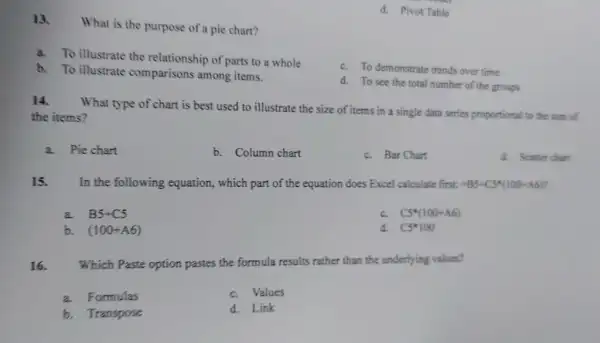 d. Pivot Table
13.
What is the purpose of a pie chart?
a. To illustrate the relationship of parts to a whole
c. To demonstrate trends over time
b. To illustrate comparisons among items.
d. To see the total number of the groups
14.
What type of chart is best used to illustrate the size of items in a single data series proportional to the sum of
the items?
a. Pie chart
b. Column chart
c. Bar Chart
d. Scatter chart
15. In the following equation, which part of the equation does Excel calculate first: =B5+C5ast (100+A6)?
a. B5+C5
c. C5^ast (100+A6)
b. (100+A6)
d. C5ast 100
16. Which Paste option pastes the formula results rather than the underlying values?
a. Formulas
c. Values
b. Transpose
d. Link