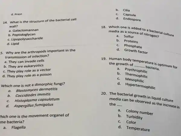 d. Prion
14. What is the structure of the bacterial cell
wall?
a. Galactomannan
b. Peptidoglycan
c. Lipopolysaccharide
d. Lipid
5. Why are the arthropods important in the
transmission of infection?
a. They can invade cells
b. They are eukaryotics
c. They play role as a vector
d. They play role as a poison
Which one is not a dimorphic fungi?
a. Blastomyces dermatitis
b. Coccidiodes immitis
c. Histoplasma capsulatum
d. Aspergillus fumigatus
hich one is the movement organel of
me bacteria?
a.Flagella
b. Cilia
c. Capsule
d. Endospore
18. Which one is added to a bacterial culture
media as a source of nitrogen?
a. Sulfur
b. Proteins
c. Phosphate
d. Growth factor
19. Human body temperature is optimum for the growth of __
bacteria.
a.Psychrophilic
b Thermophilic
c. Mesophilic
d. Hypertermophilic
20. The bacterial growth in liquid culture
media can be observed as the increase in the __
a. Colony number
b. Turbidity
c. Color
d. Temperature