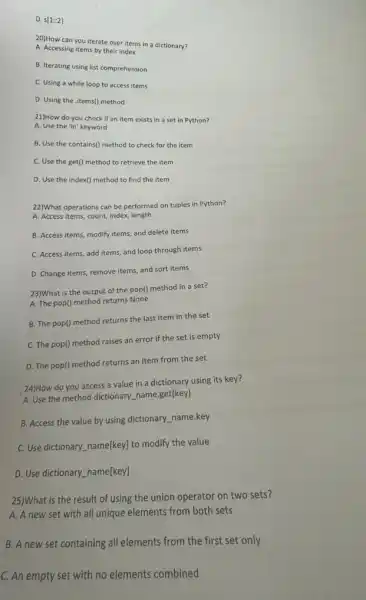 D. s[1:2]
20)How can you iterate over items in a dictionary?
A. Accessing items by their index
B. Iterating using list comprehension
C. Using a while loop to access items
D. Using the .items()method
21)How do you check if an item exists in a set in Python?
A. Use the 'in keyword
B. Use the contains()method to check for the item
C. Use the get()method to retrieve the item
D. Use the index()method to find the item
22)What operations can be performed on tuples in Python?
A. Access items, count,index, length
B. Access items, modify items and delete items
C. Access items, add items, and loop through items
D. Change items, remove items, and sort items
23)What is the output of the pop() method in a set?
A. The pop() method returns None
B. The pop() method returns the last item in the set
C. The pop() method raises an error if the set is empty
D. The pop() method returns an item from the set
24)How do you access a value in a dictionary using its key?
A. Use the method dictionary_name.get(key)
B. Access the value by using dictionary_name.key
C. Use dictionary name[key!to modify the value
D. Use dictionary name[key]
25)What is the result of using the union operator on two sets?
A. A new set with all unique elements from both sets
B. A new set containing all elements from the first set only
C. An empty set with no elements combined