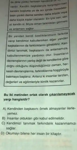 da dinle çũnkũ herkesin kendince bir
vardir. Kendini başkalariyla karşilaştirirsan
kendini boslukta ya da aci içinde
lirsin cũnkü daima senden daha büyük veya
daha küçük kişiler olacaktir. En iyisi sen sen
ol; kendin ol. Bōyle olman farkliliklar gormeni
ve anlamani saglar.
Bir yandan kendi ozelliklerimizin farkina
varip kendimizi kabullenirken diğer yandan
baskalarinin da farkliliklarini gorebiliriz Ken-
dimizi tanimak baskalarini da anlamamiza,
kabullenmemize yardimci olur insanlarin
davranişlarinin yanlis değil de kendilerine gỗre
dogru olduğunu düşündüğmũz zaman her-
kesin davranişlarina , farkliliklarina hosgorüyle
bakmaya başlariz Anlariz ki insanlar tarzlari,
değerleri ve eğilimleriyle kimlik kazanirlar.
Bu iki metinden ortak olarak clkarilamayacak
yargi hangisidir?
A) Kendinden başkasini ornek almayanlar ilerle-
yemez.
B insanlar olduklari gibi kabul edilmelidir.
C) Kendimizi tanimak farkindalik kazanmamizi
saglar.
D) Okumayi bilene her insan bir kitaptir.