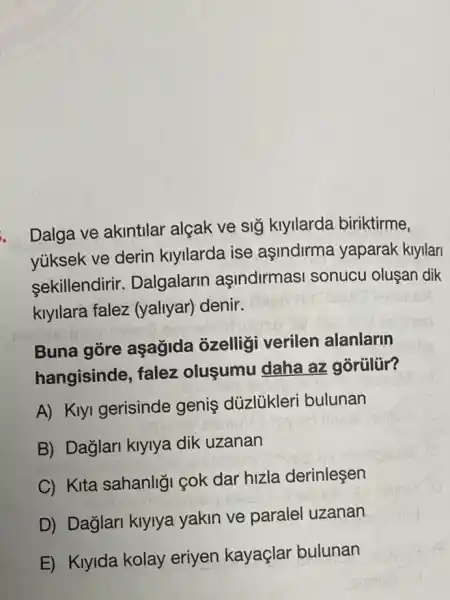 Dalga ve akintilar alçak ve sig klyllarda biriktirme,
yúksek ve derin klyllarda ise aşindirma yaparak kiyilan
sekillendirir.Dalgalarin asindirmas sonucu olusan dik
klyllara falez (yaliyar) denir.
Buna gore aşağida ôzelligi verilen alanlarin
hangisinde, falez olusumu daha az gorülür?
A) Klyl gerisinde genis düzlủkleri bulunan
B) Dağlari klylya dik uzanan
C) Kita sahanligi cok dar hizla derinlesen
D) Dağlari klylya yakin ve parale uzanan
E) Kiyida kolay eriyen kayaçlar bulunan