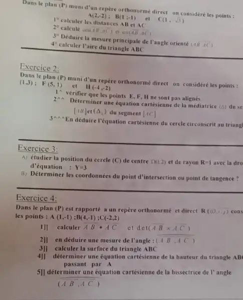 Dans le plan (P)
mumi d'un repère orthonormé direct on considéré les points :
1^circ 
calculer les distances AB et AC
2^circ  calcule cos(overline (AB),overline (AC)) ct sin(overline (AB),overline (AC))
3^circ 
Déduire la mesure principal de l'angle orienté
(AB,overrightarrow (AC))
4^circ 
calculer l'aire du triangle ABC
Exercice 2:
Dans le plan (P)
muni d'un repère orthonorme direct on considéréles points :
(1,3); F(5,1)
Exercice 3
A) étudier la position du cercle (C) de centre Omega (1,2) et de rayon R=1 avec la dro
d'équation : Y=3
B) Déterminer les coordonnées du point d'intersection ou point de tangence?
Exercice 4:
Dans le plan (P) est rapporté a un repère orthonormé et direct R((0,1,1) cons
les points : A(1,-1);B(4,-1);C(-2,2)
11] calculer
overline (A)cdot overline (B)cdot overline (A)overline (C) et det (overline (AB)times overline (AC))
2]] en déduire une mesure de l'angle : (overline (AB),overline (AC))
3]] calculer la surface du triangle ABC
4]1 déterminer une équation cartésienne de la hauteur du triangle AB
passant par A
5]] déterminer une équation cartésienne de la bissectrice de l'angle
(overline (A)overline (B),overline (A)overline (C))
1 vérifier que les points E, F, H ne sont pas alignés
II(-4,-2)
2 Déterminer une equation cartésienne de la médiatrice (A) duse
[AB] (Delta _(1)) du segment [AC]
34 A En déduire l'équation cartésienne du cercle circonscrit au triangl