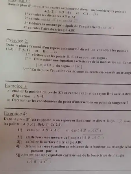 Dans le plan (P)
mumi d'un repère orthonorme direct on considéréles points :
et
A(2,-2); B(1;-1)
1^circ 
calculer les distances AB et AC
C(1,-sqrt (3))
2^circ  calcule cos overline (AB),overline (AC)) ct sin(overline (AB),overline (AC))
3^circ 
Déduire la mesure principale de l'angle orienté
(AB,overrightarrow (AC))
4^circ 
calculer l'aire du triangle ABC
Exercice 2:
Dans le plan (P)
muni d'un repère orthonorme direct on considéréles points: 1
et
(1,3); F(5,1)
II(-4,-2)
1 vérifier que les points E, F,H ne sont pas alignés
2 Déterminer une equation cartésienne de la médiatrice
(Delta ) du se
[AB] et (Delta _(1)) du segment [AC]
3 En déduire l'équation carrésienne du cercle circonscrit au triangl
Exercice 3:
A) étudier la position du cercle (C) de centre Omega (1,2) et de rayon R=1 avec la dro
d'équation : Y=3
B) Déterminer les coordonnées du point d'intersection ou point de tangence?
Exercice 4:
Dans le plan (P) est rapporté a un repère orthonormé et direct R((0,1,1) cons
les points : A(1,-1);B(4,-1);C(-2,2)
11] calculer overrightarrow (A)cdot overrightarrow (B)cdot overrightarrow (A) et det (overline (AB)times overline (AC))
2]] en déduire une mesure de l'angle : (overline (AB),overline (AC))
3]1 calculer la surface du triangle ABC
4] déterminer une équation cartésienne de la hauteur du triangle AB
passant par A
5]] déterminer une équation cartésienne de la bissectrice de l'angle
__