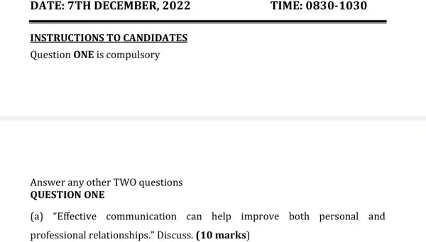 DATE: 7TH DECEMBER , 2022
INSTRUCTIONS TO CANDIDATES
Question ONE is compulsory
QUESTION ONE
(a) "Effective communication can help improve both personal and
professional I relationships." Discuss. (10 marks)
TIME: 0830 -1030