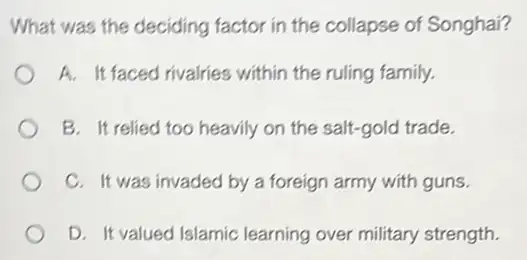 What was the deciding factor in the collapse of Songhai?
A. It faced rivalries within the ruling family.
B. It relied too heavily on the salt-gold trade.
C. It was invaded by a foreign army with guns.
D. It valued Islamic learning over military strength.