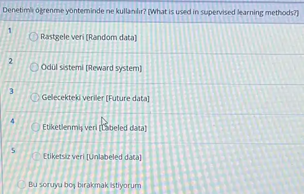 Denetimil ogrenme yonteminde ne kullanilir? [What is used in supervised learning methods?)
1
Rastgele veri [Random data]
2
Odül sistemi (Reward system)
3
Gelecekteki veriler [Future data)
Etiketlenmis veri (tabeled data)
5
Etiketsiz veri [Unlabeled data]
Bu soruyu bos birakmak istiyorum