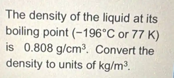 The density of the liquid at its
boiling point (-196^circ C or 77 K)
is 0.808g/cm^3 . Convert the
density to units of kg/m^3