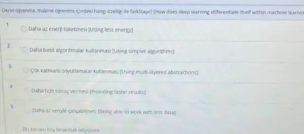 Derin Ogrenme, makine Ogrenimi içindeki hangi ozelligi ile farkllayir? [How does deep learning differentiate itself within machine learnin
Daha az enerji túketmesi [Using less energy]
Daha basit algoritmalar kullanmas [Using simpler algorithms]
Cok katmanli soyutlamalar kullanmasi (Using multi-layered abstractions]
Daha hizli sonuç vermesi [Providing faster results]
Daha az veriyle çalisabilmesi [Being able to work with less data]
Bu soruyu bos birakmak istiyorum