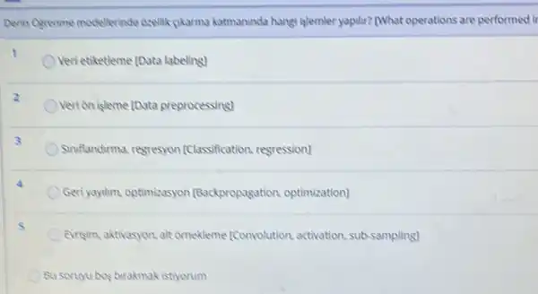 Derin Ogrenme modellerinde Oxellik gikarma katmaninde hangi jelemler yapilir? (What operations are performed it
Veri etiketleme [Data labeling
Verion isleme [Data preprocessing]
Simflandirma, regresyon [Classification, regression)
Geriyaylhm, optimizasyon [Backpropagation optimization]
Evrisim, aktivasyon, alt ornekleme [Convolution.activation, sub-sampling)
Bu soruyu bos birakmak istiyorum