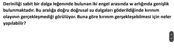 Deriniligi sabit bir dalga legeninde bulunan iki engel arasinda w arliginda genislik
bulunmaktadir. Bu araliga doğru doğrusal su dalgalar gõderildiginde kirinim
olayinin gerçeklesmedigi gõrülũyor. Buna gõre kirlnim gersekleşebilmesi için neler
yapilabilir?